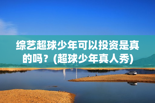 综艺超球少年可以投资是真的吗？(超球少年真人秀)