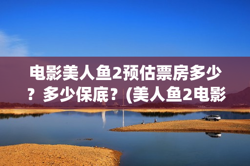 电影美人鱼2预估票房多少？多少保底？(美人鱼2电影上映时间)