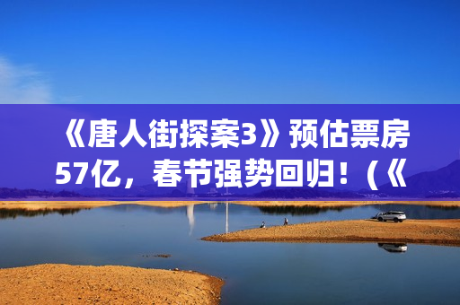  《唐人街探案3》预估票房57亿，春节强势回归！(《唐人街探案3》免费)