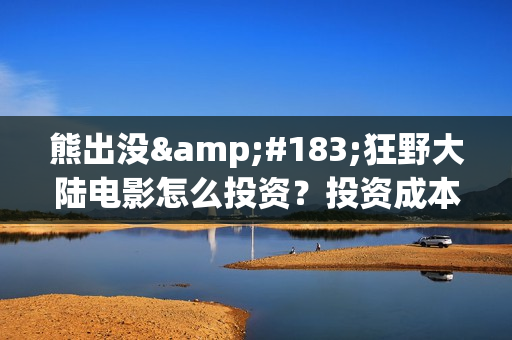 熊出没·狂野大陆电影怎么投资？投资成本多少？投资制作成本多少？(熊出没·狂野大陆 动画片)