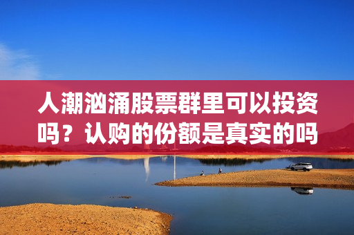 人潮汹涌股票群里可以投资吗？认购的份额是真实的吗？(人潮汹涌亏钱吗)