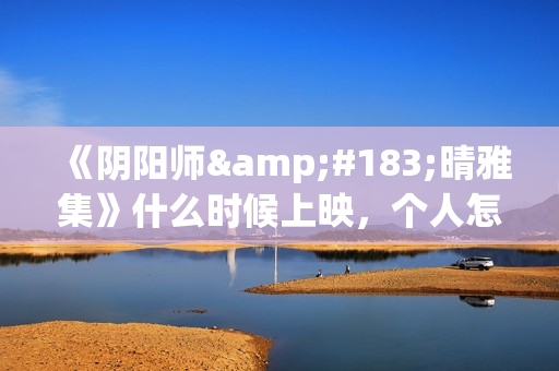 《阴阳师·晴雅集》什么时候上映，个人怎么投资，成本多少(阴阳师晴小说)
