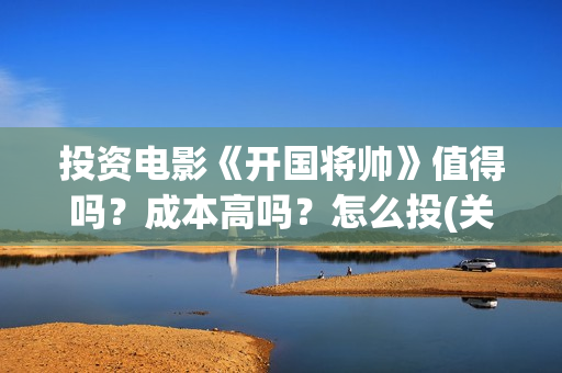 投资电影《开国将帅》值得吗？成本高吗？怎么投(关于开国的电影)