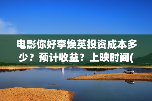 电影你好李焕英投资成本多少？预计收益？上映时间(电影你好李焕英大结局)