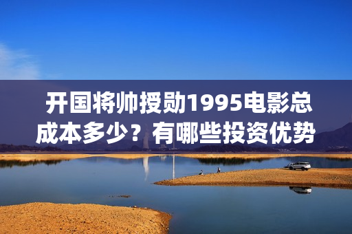  开国将帅授勋1995电影总成本多少？有哪些投资优势？值得投资吗？(开国将帅授勋1955出品方)