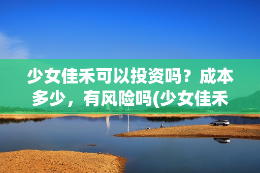少女佳禾可以投资吗？成本多少，有风险吗(少女佳禾怎么样)