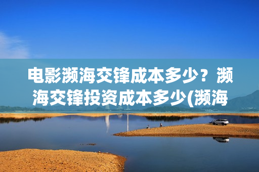 电影濒海交锋成本多少？濒海交锋投资成本多少(濒海交锋电影投资可靠吗)