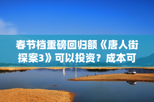 春节档重磅回归额《唐人街探案3》可以投资？成本可以？(春节档大片)