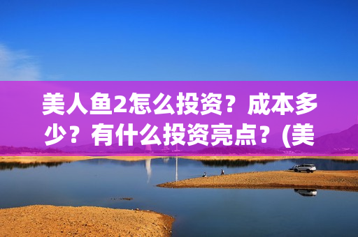 美人鱼2怎么投资？成本多少？有什么投资亮点？(美人鱼2投资)