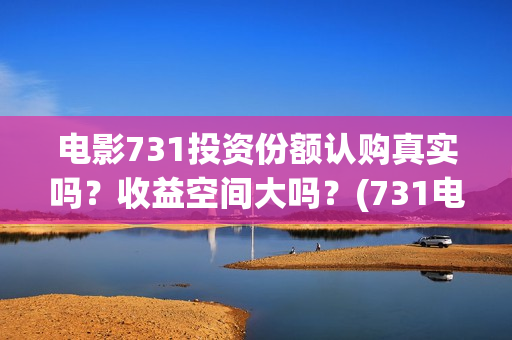 电影731投资份额认购真实吗？收益空间大吗？(731电影可以投资吗)