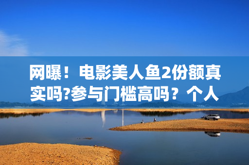 网曝！电影美人鱼2份额真实吗?参与门槛高吗？个人怎么投资？(美人电影百科)
