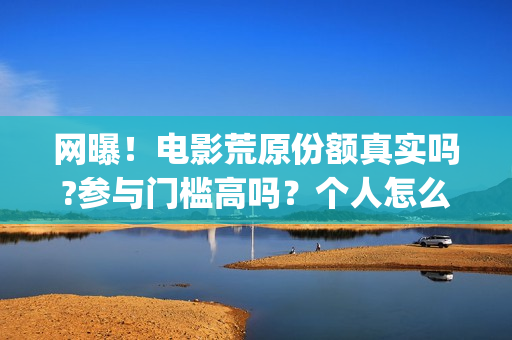网曝！电影荒原份额真实吗?参与门槛高吗？个人怎么投资？(荒原完整版)