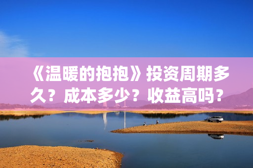 《温暖的抱抱》投资周期多久？成本多少？收益高吗？(《温暖的抱抱》在线观看完整版)