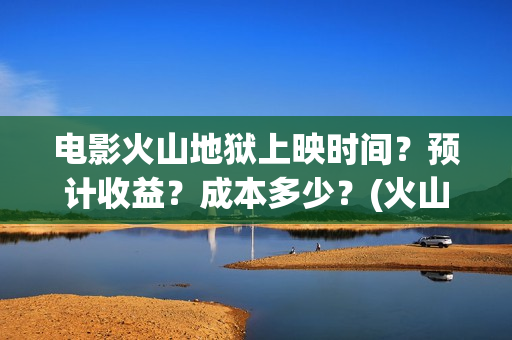 电影火山地狱上映时间？预计收益？成本多少？(火山地狱电影介绍)
