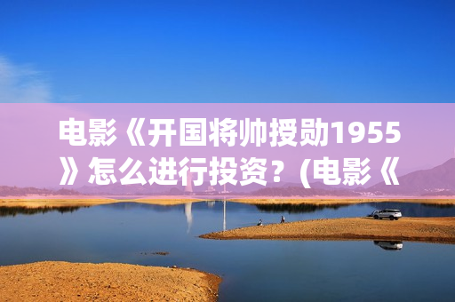 电影《开国将帅授勋1955》怎么进行投资？(电影《开国将帅授衔1955》豆瓣评分)