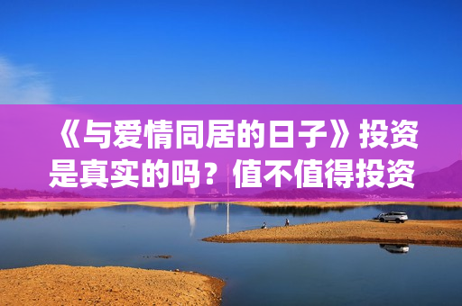 《与爱情同居的日子》投资是真实的吗？值不值得投资？投资有什么风险？(与爱同居情敌)