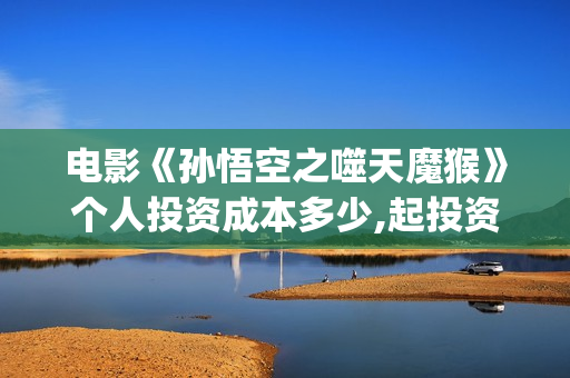 电影《孙悟空之噬天魔猴》个人投资成本多少,起投资金是多少?投资市场怎么样？(电影《孙悟空》)