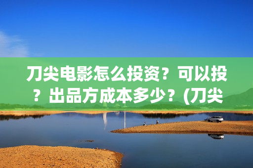 刀尖电影怎么投资？可以投？出品方成本多少？(刀尖电影什么时候能看)