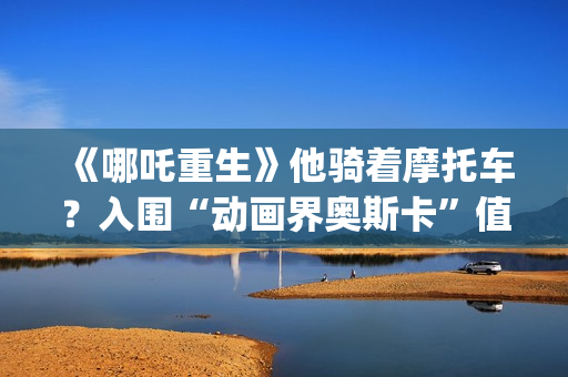 《哪吒重生》他骑着摩托车？入围“动画界奥斯卡”值得投资吗？需要门槛吗？(剧名:哪吒重生)