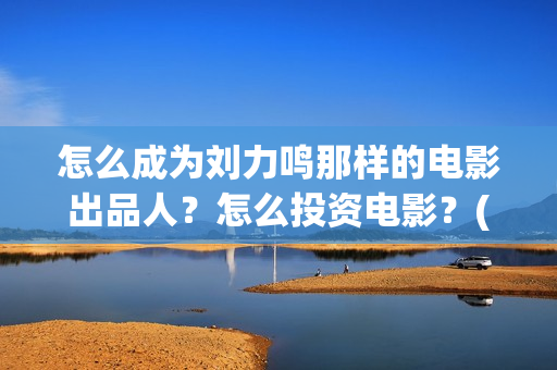 怎么成为刘力鸣那样的电影出品人？怎么投资电影？(怎么成为刘力鸣的老师)