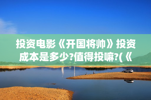 投资电影《开国将帅》投资成本是多少?值得投嘛?(《开国》电视剧)