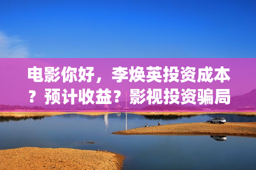 电影你好，李焕英投资成本？预计收益？影视投资骗局？(电影你好李焕英免费观看完整版)