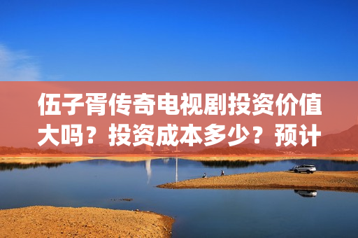 伍子胥传奇电视剧投资价值大吗？投资成本多少？预计收益多少？(伍子胥传奇什么时候开拍)