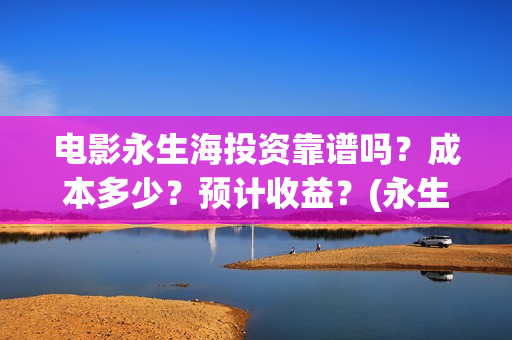 电影永生海投资靠谱吗？成本多少？预计收益？(永生海2023年1月1日上映)