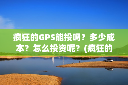 疯狂的GPS能投吗？多少成本？怎么投资呢？(疯狂的gps出品方)