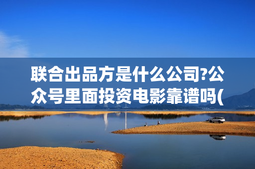 联合出品方是什么公司?公众号里面投资电影靠谱吗(什么叫联合出品)