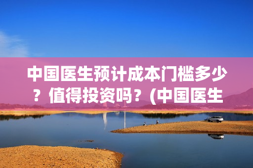 中国医生预计成本门槛多少？值得投资吗？(中国医生预计多少个亿)