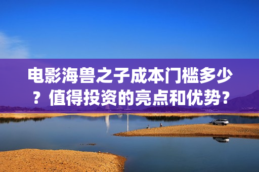 电影海兽之子成本门槛多少？值得投资的亮点和优势？(电影海兽之子成龙在线看)