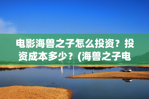 电影海兽之子怎么投资？投资成本多少？(海兽之子电影什么意思)