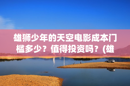 雄狮少年的天空电影成本门槛多少？值得投资吗？(雄狮少年认购)