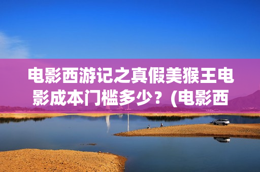 电影西游记之真假美猴王电影成本门槛多少？(电影西游记真假美猴王概念海报)
