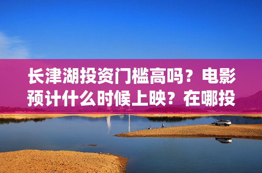 长津湖投资门槛高吗？电影预计什么时候上映？在哪投？(长津湖投资门槛是多少)