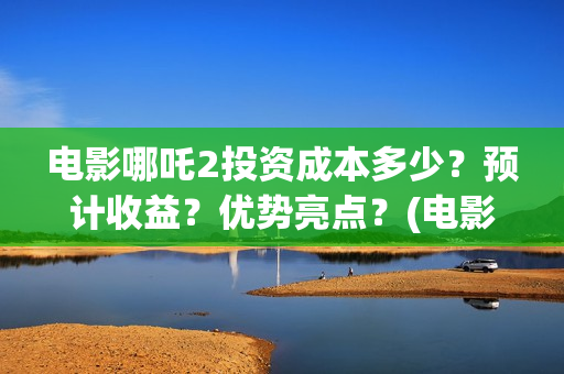 电影哪吒2投资成本多少？预计收益？优势亮点？(电影哪吒投资人名单)