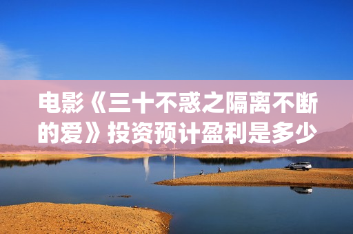 电影《三十不惑之隔离不断的爱》投资预计盈利是多少？(三十不惑电视剧主演)