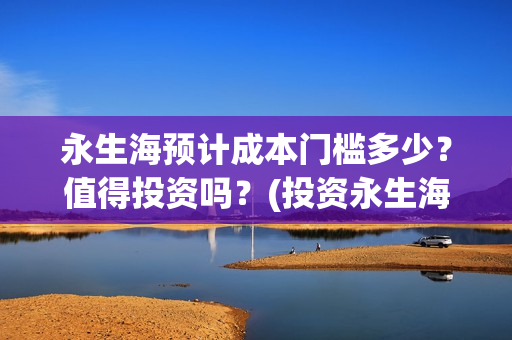 永生海预计成本门槛多少？值得投资吗？(投资永生海项目是真的吗)