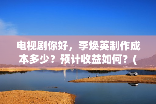 电视剧你好，李焕英制作成本多少？预计收益如何？(电视剧你好李焕英)