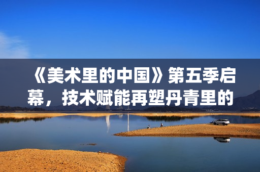 《美术里的中国》第五季启幕，技术赋能再塑丹青里的中华魂(《美术里的中国》洪荒风雪历史)