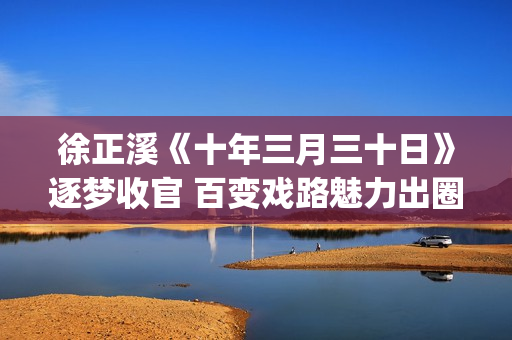 徐正溪《十年三月三十日》逐梦收官 百变戏路魅力出圈(十年三月三十日电视剧徐辛颐)