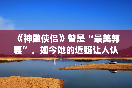 《神雕侠侣》曾是“最美郭襄”，如今她的近照让人认不出(神雕侠侣原型)