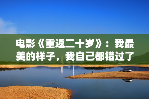 电影《重返二十岁》：我最美的样子，我自己都错过了(电影《重返二十岁》演员表)