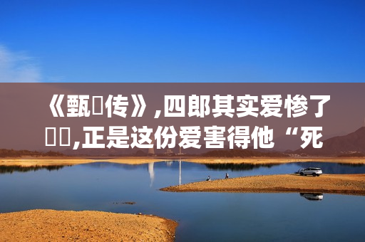 《甄嬛传》,四郎其实爱惨了嬛嬛,正是这份爱害得他“死不瞑目”(甄嬛传四阿哥为什么对甄嬛起杀心)