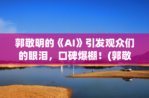 郭敬明的《AI》引发观众们的眼泪，口碑爆棚！(郭敬明ai插曲是什么)
