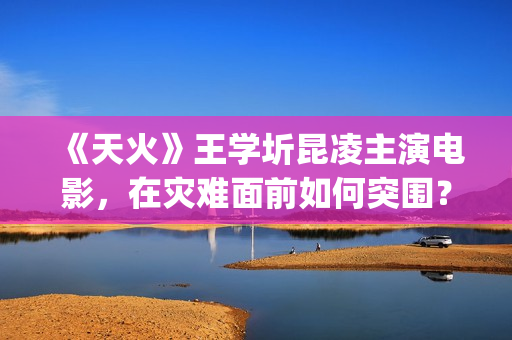 《天火》王学圻昆凌主演电影，在灾难面前如何突围？(天火演的是什么)