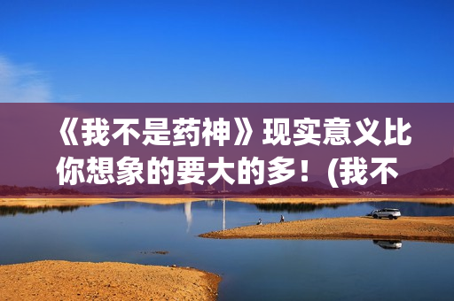 《我不是药神》现实意义比你想象的要大的多！(我不是药神剧情介绍)
