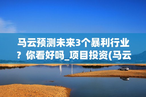 马云预测未来3个暴利行业？你看好吗_项目投资(马云预测未来十年趋势行业)