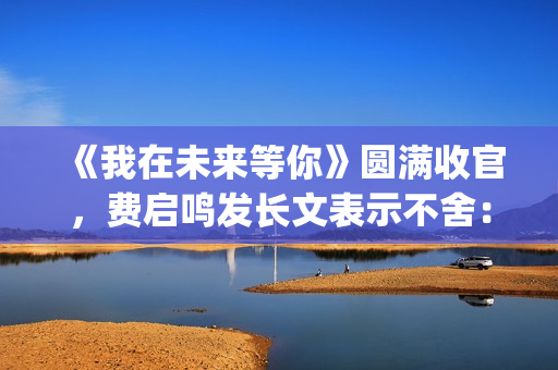 《我在未来等你》圆满收官，费启鸣发长文表示不舍：我会再找到你(我在未来等你小说)